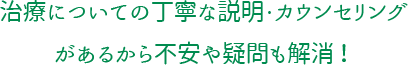 治療についての丁寧な説明・カウンセリングがあるから不安や疑問も解消！