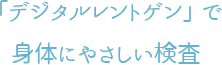 「デジタルレントゲン」で身体にやさしい検査