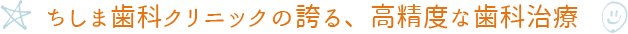 ちしま歯科クリニックの誇る、高精度な歯科治療